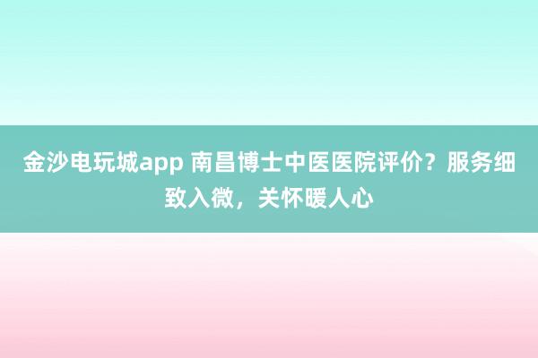金沙電玩城app 南昌博士中醫醫院評價？服務細致入微，關懷暖人心