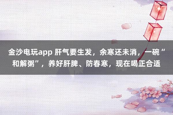 金沙電玩app 肝氣要生發，余寒還未消，一碗“和解粥”，養好肝脾、防春寒，現在喝正合適