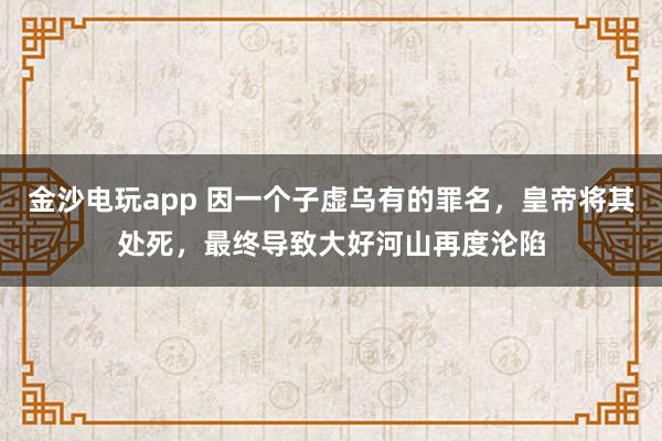 金沙電玩app 因一個子虛烏有的罪名，皇帝將其處死，最終導致大好河山再度淪陷