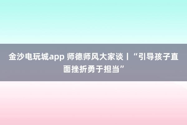 金沙電玩城app 師德師風(fēng)大家談丨“引導(dǎo)孩子直面挫折勇于擔(dān)當(dāng)”