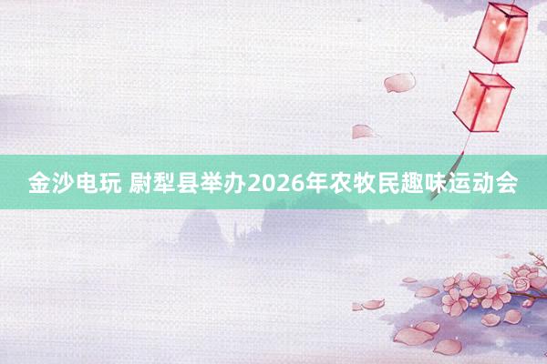 金沙電玩 尉犁縣舉辦2026年農(nóng)牧民趣味運(yùn)動(dòng)會(huì)