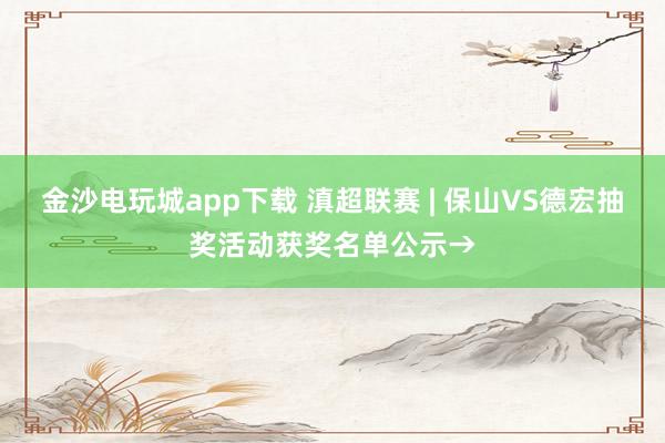 金沙電玩城app下載 滇超聯賽 | 保山VS德宏抽獎活動獲獎名單公示→