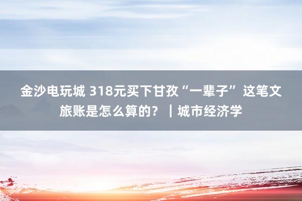 金沙電玩城 318元買下甘孜“一輩子” 這筆文旅賬是怎么算的？｜城市經濟學