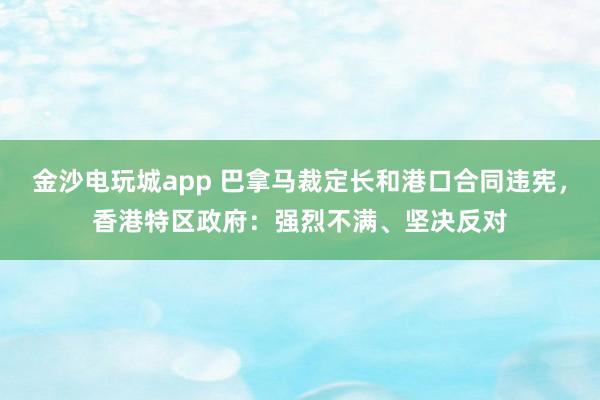 金沙電玩城app 巴拿馬裁定長和港口合同違憲，香港特區(qū)政府：強烈不滿、堅決反對
