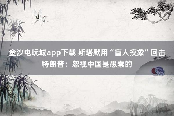 金沙電玩城app下載 斯塔默用“盲人摸象”回擊特朗普：忽視中國是愚蠢的