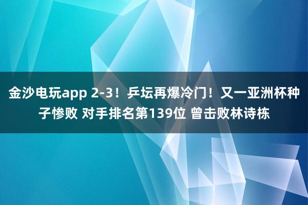 金沙電玩app 2-3！乒壇再爆冷門！又一亞洲杯種子慘敗 對手排名第139位 曾擊敗林詩棟