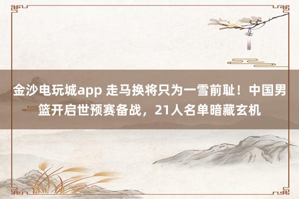 金沙電玩城app 走馬換將只為一雪前恥！中國男籃開啟世預賽備戰，21人名單暗藏玄機