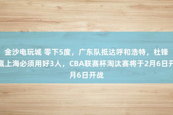 金沙電玩城 零下5度，廣東隊抵達呼和浩特，杜鋒想贏上海必須用好3人，CBA聯賽杯淘汰賽將于2月6日開戰