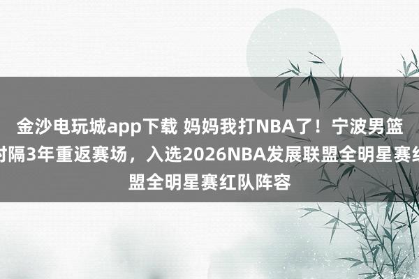 金沙電玩城app下載 媽媽我打NBA了！寧波男籃卡米然時隔3年重返賽場，入選2026NBA發展聯盟全明星賽紅隊陣容