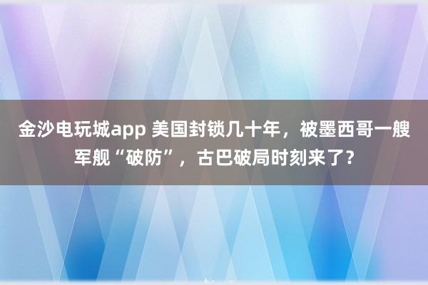 金沙電玩城app 美國封鎖幾十年，被墨西哥一艘軍艦“破防”，古巴破局時刻來了？