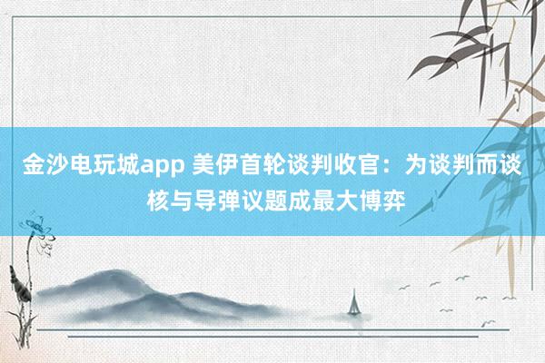 金沙電玩城app 美伊首輪談判收官：為談判而談 核與導(dǎo)彈議題成最大博弈