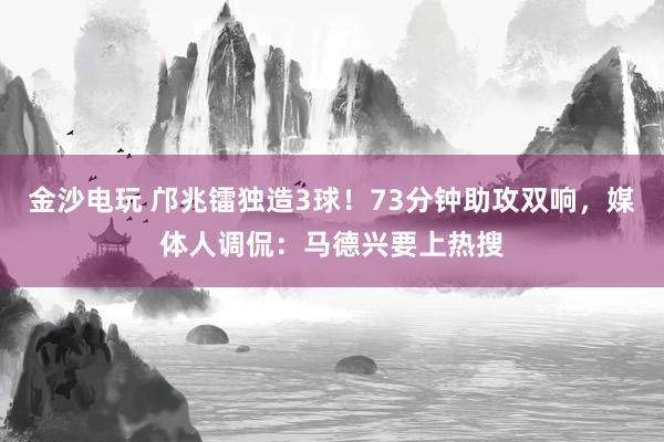 金沙電玩 鄺兆鐳獨(dú)造3球！73分鐘助攻雙響，媒體人調(diào)侃：馬德興要上熱搜