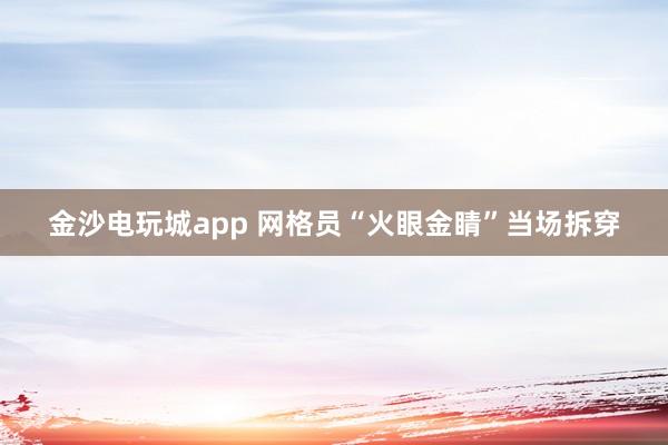 金沙電玩城app 網(wǎng)格員“火眼金睛”當(dāng)場(chǎng)拆穿