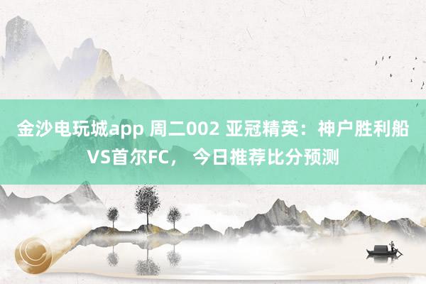 金沙電玩城app 周二002 亞冠精英：神戶勝利船VS首爾FC， 今日推薦比分預測