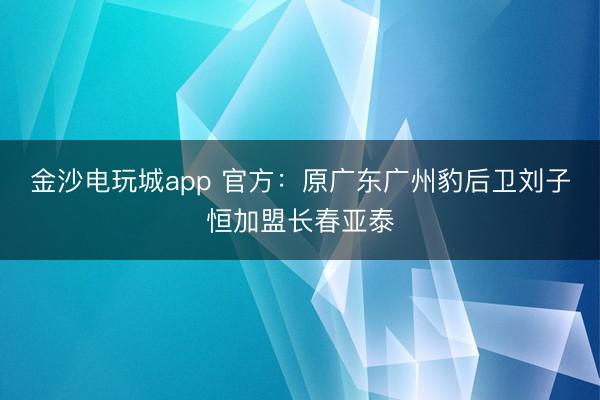 金沙電玩城app 官方：原廣東廣州豹后衛劉子恒加盟長春亞泰