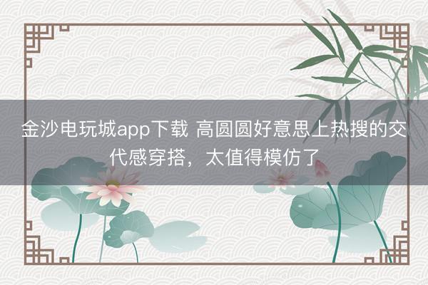 金沙電玩城app下載 高圓圓好意思上熱搜的交代感穿搭，太值得模仿了