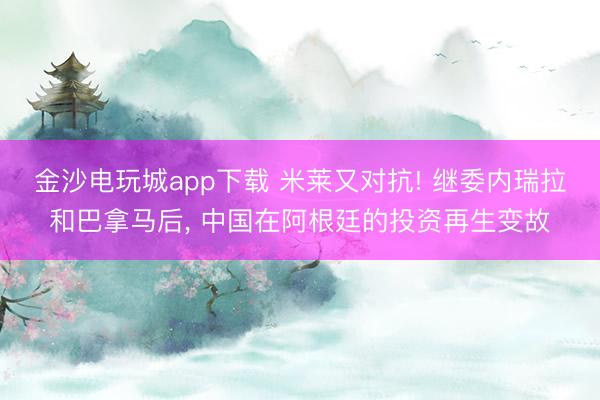 金沙電玩城app下載 米萊又對抗! 繼委內瑞拉和巴拿馬后， 中國在阿根廷的投資再生變故