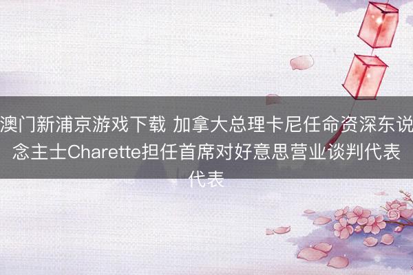 澳門新浦京游戲下載 加拿大總理卡尼任命資深東說念主士Charette擔(dān)任首席對(duì)好意思營(yíng)業(yè)談判代表