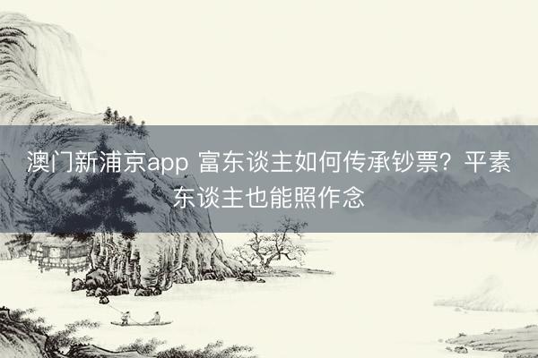 澳門新浦京app 富東談主如何傳承鈔票？平素東談主也能照作念