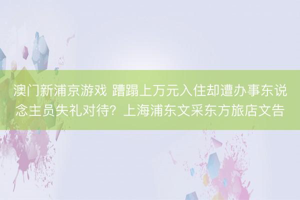 澳門新浦京游戲 蹧蹋上萬元入住卻遭辦事東說念主員失禮對待？上海浦東文采東方旅店文告
