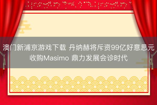 澳門新浦京游戲下載 丹納赫將斥資99億好意思元收購Masimo 鼎力發(fā)展會診時代