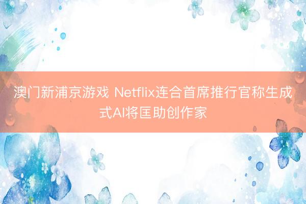 澳門新浦京游戲 Netflix連合首席推行官稱生成式AI將匡助創作家
