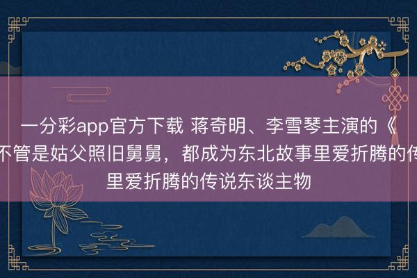 一分彩app官方下載 蔣奇明、李雪琴主演的《遨游家》：不管是姑父照舊舅舅，都成為東北故事里愛折騰的傳說東談主物