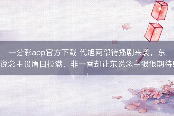 一分彩app官方下載 代旭兩部待播劇來襲，東說念主設眉目拉滿，非一番卻讓東說念主狠狠期待!