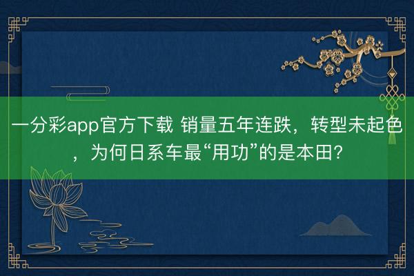 一分彩app官方下載 銷量五年連跌，轉型未起色，為何日系車最“用功”的是本田?