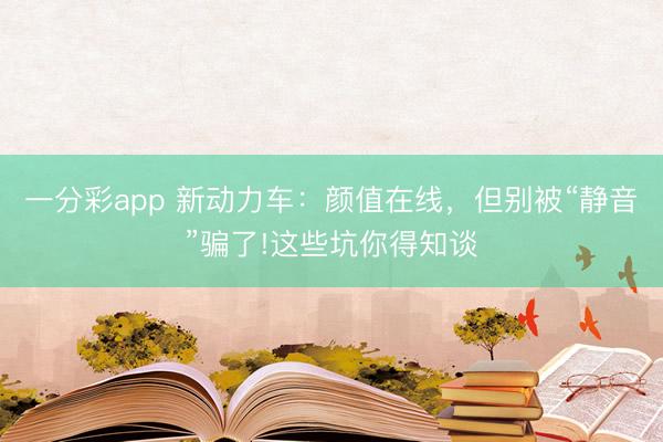 一分彩app 新動(dòng)力車：顏值在線，但別被“靜音”騙了!這些坑你得知談