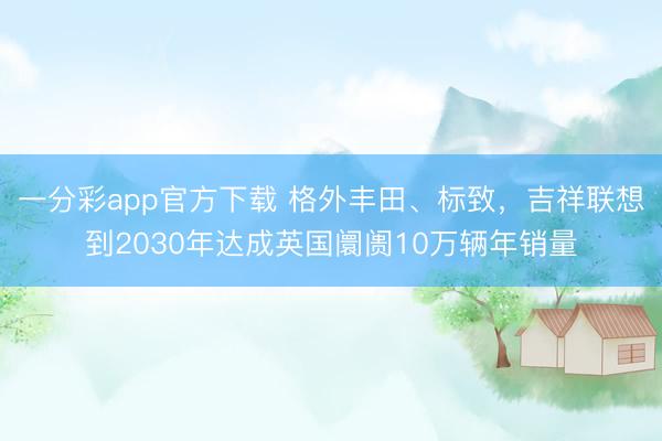一分彩app官方下載 格外豐田、標(biāo)致，吉祥聯(lián)想到2030年達(dá)成英國(guó)阛阓10萬(wàn)輛年銷量
