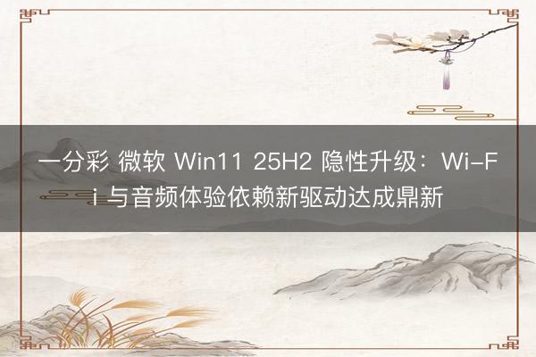 一分彩 微軟 Win11 25H2 隱性升級：Wi-Fi 與音頻體驗(yàn)依賴新驅(qū)動達(dá)成鼎新