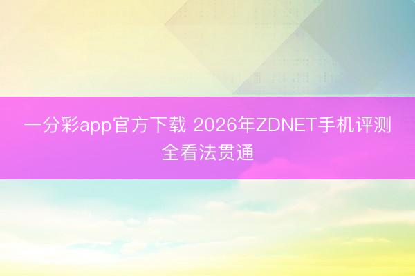 一分彩app官方下載 2026年ZDNET手機評測全看法貫通