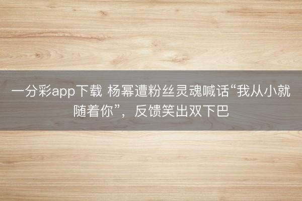 一分彩app下載 楊冪遭粉絲靈魂喊話“我從小就隨著你”，反饋笑出雙下巴