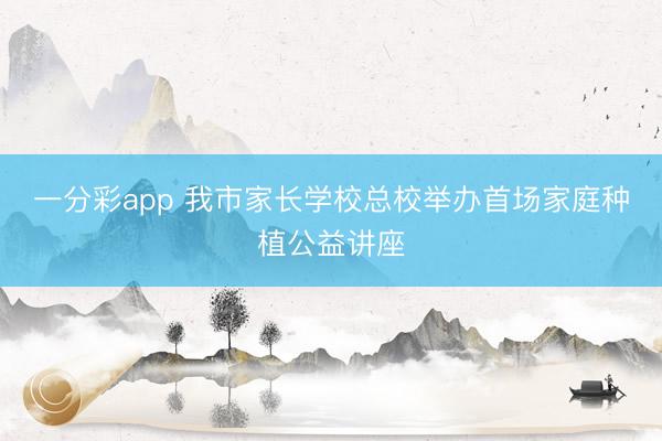 一分彩app 我市家長(zhǎng)學(xué)校總校舉辦首場(chǎng)家庭種植公益講座