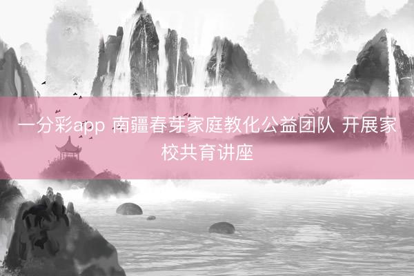 一分彩app 南疆春芽家庭教化公益團(tuán)隊(duì) 開展家校共育講座