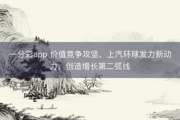 一分彩app 價值競爭攻堅，上汽環球發力新動力，創造增長第二弧線