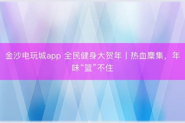 金沙電玩城app 全民健身大賀年丨熱血麇集，年味“籃”不住