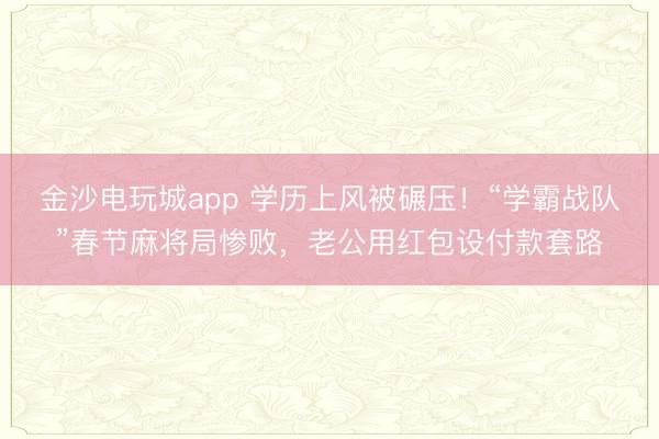 金沙電玩城app 學歷上風被碾壓！“學霸戰隊”春節麻將局慘敗，老公用紅包設付款套路