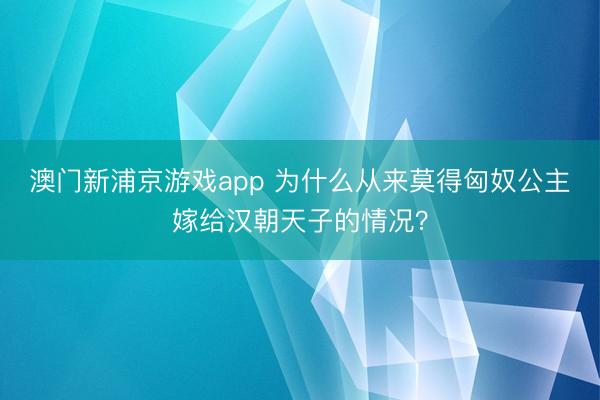 澳門新浦京游戲app 為什么從來莫得匈奴公主嫁給漢朝天子的情況？