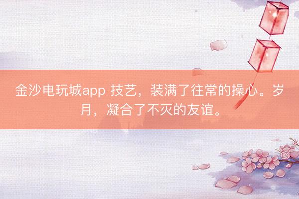 金沙電玩城app 技藝，裝滿了往常的操心。歲月，凝合了不滅的友誼。