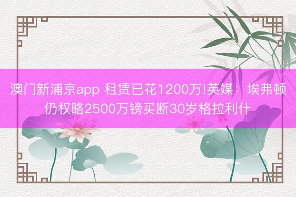 澳門新浦京app 租賃已花1200萬!英媒：埃弗頓仍權略2500萬鎊買斷30歲格拉利什