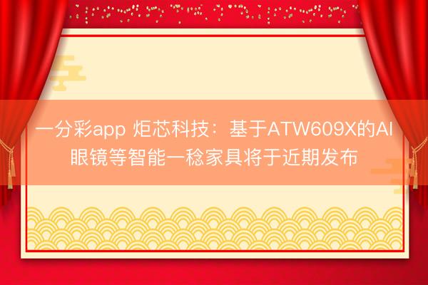 一分彩app 炬芯科技：基于ATW609X的AI眼鏡等智能一稔家具將于近期發布
