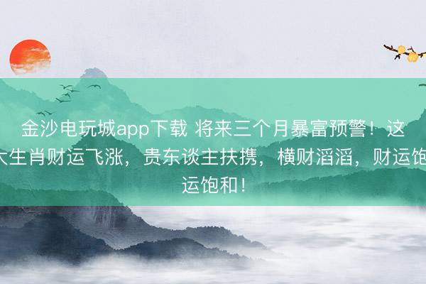 金沙電玩城app下載 將來三個月暴富預警！這四大生肖財運飛漲，貴東談主扶攜，橫財滔滔，財運飽和！