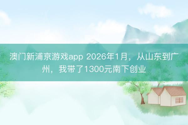 澳門新浦京游戲app 2026年1月，從山東到廣州，我帶了1300元南下創業