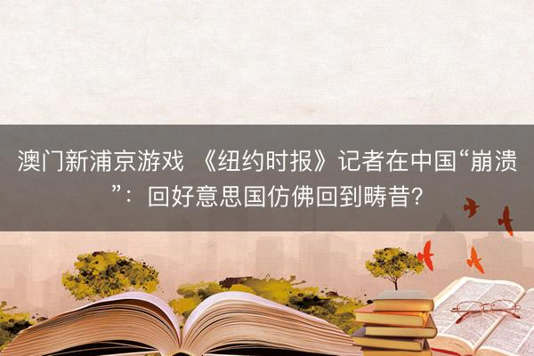 澳門新浦京游戲 《紐約時(shí)報(bào)》記者在中國“崩潰”：回好意思國仿佛回到疇昔？