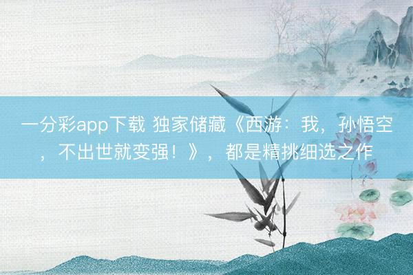 一分彩app下載 獨家儲藏《西游：我，孫悟空，不出世就變強！》，都是精挑細選之作