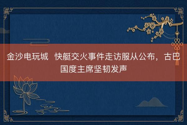金沙電玩城  快艇交火事件走訪服從公布，古巴國(guó)度主席堅(jiān)韌發(fā)聲