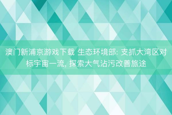 澳門新浦京游戲下載 生態環境部: 支抓大灣區對標宇宙一流, 探索大氣沾污改善旅途