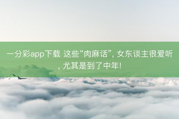 一分彩app下載 這些“肉麻話”, 女東談主很愛聽, 尤其是到了中年!